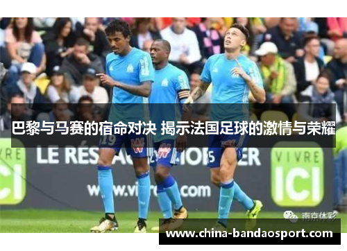 巴黎与马赛的宿命对决 揭示法国足球的激情与荣耀
