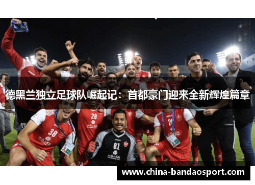 德黑兰独立足球队崛起记：首都豪门迎来全新辉煌篇章